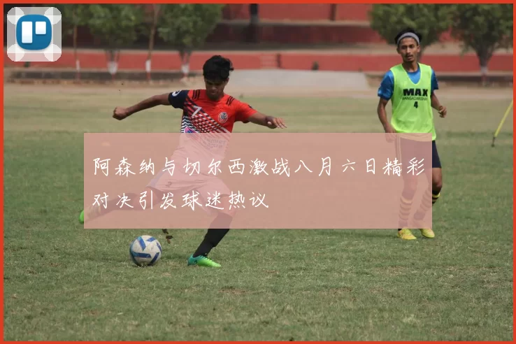 阿森纳与切尔西激战八月六日精彩对决引发球迷热议