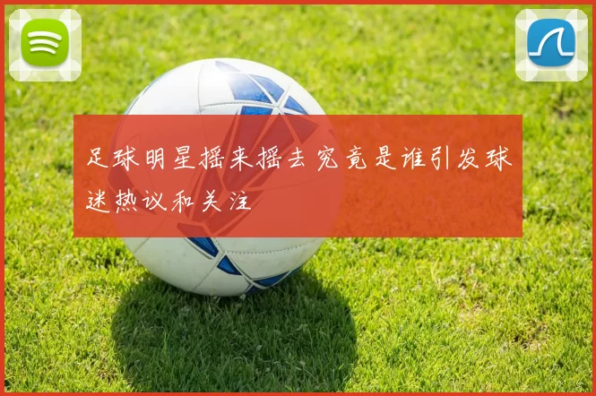 足球明星摇来摇去究竟是谁引发球迷热议和关注