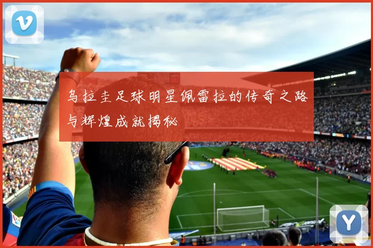 乌拉圭足球明星佩雷拉的传奇之路与辉煌成就揭秘